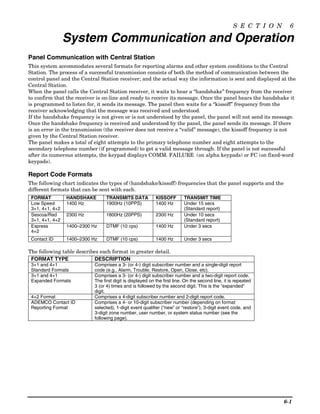 S E C T I O N     6

                 System Communication and Operation
Panel Communication with Central Station
This system accommodates several formats for reporting alarms and other system conditions to the Central
Station. The process of a successful transmission consists of both the method of communication between the
control panel and the Central Station receiver; and the actual way the information is sent and displayed at the
Central Station.
When the panel calls the Central Station receiver, it waits to hear a “handshake” frequency from the receiver
to confirm that the receiver is on-line and ready to receive its message. Once the panel hears the handshake it
is programmed to listen for, it sends its message. The panel then waits for a “kissoff” frequency from the
receiver acknowledging that the message was received and understood.
If the handshake frequency is not given or is not understood by the panel, the panel will not send its message.
Once the handshake frequency is received and understood by the panel, the panel sends its message. If there
is an error in the transmission (the receiver does not receive a “valid” message), the kissoff frequency is not
given by the Central Station receiver.
The panel makes a total of eight attempts to the primary telephone number and eight attempts to the
secondary telephone number (if programmed) to get a valid message through. If the panel is not successful
after its numerous attempts, the keypad displays COMM. FAILURE (on alpha keypads) or FC (on fixed-word
keypads).

Report Code Formats
The following chart indicates the types of (handshake/kissoff) frequencies that the panel supports and the
different formats that can be sent with each.
 FORMAT          HANDSHAKE        TRANSMITS DATA            KISSOFF       TRANSMIT TIME
 Low Speed       1400 Hz          1900Hz (10PPS)            1400 Hz       Under 15 secs
 3+1, 4+1, 4+2                                                            (Standard report)
 Sescoa/Rad      2300 Hz          1800Hz (20PPS)            2300 Hz       Under 10 secs
 3+1, 4+1, 4+2                                                            (Standard report)
 Express         1400–2300 Hz     DTMF (10 cps)             1400 Hz       Under 3 secs
 4+2
 Contact ID      1400–2300 Hz     DTMF (10 cps)             1400 Hz       Under 3 secs

The following table describes each format in greater detail.
 FORMAT TYPE                DESCRIPTION
 3+1 and 4+1                Comprises a 3- (or 4-) digit subscriber number and a single-digit report
 Standard Formats           code (e.g., Alarm, Trouble, Restore, Open, Close, etc).
 3+1 and 4+1                Comprises a 3- (or 4-) digit subscriber number and a two-digit report code.
 Expanded Formats           The first digit is displayed on the first line. On the second line, it is repeated
                            3 (or 4) times and is followed by the second digit. This is the “expanded”
                            digit.
 4+2 Format                 Comprises a 4-digit subscriber number and 2-digit report code.
 ADEMCO Contact ID          Comprises a 4- or 10-digit subscriber number (depending on format
 Reporting Format           selected), 1-digit event qualifier (“new” or “restore”), 3-digit event code, and
                            3-digit zone number, user number, or system status number (see the
                            following page).




                                                                                                                    6-1
 