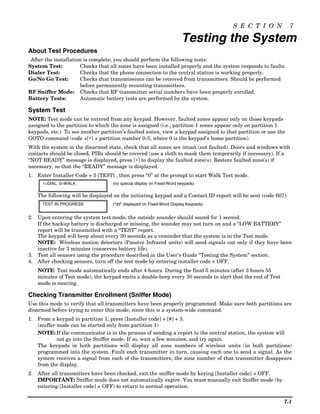 S E C T I O N             7

                                                                      Testing the System
About Test Procedures
 After the installation is complete, you should perform the following tests:
System Test:          Checks that all zones have been installed properly and the system responds to faults.
Dialer Test:          Checks that the phone connection to the central station is working properly.
Go/No Go Test:        Checks that transmissions can be received from transmitters. Should be performed
                      before permanently mounting transmitters.
RF Sniffer Mode: Checks that RF transmitter serial numbers have been properly enrolled.
Battery Tests:        Automatic battery tests are performed by the system.

System Test
NOTE: Test mode can be entered from any keypad. However, faulted zones appear only on those keypads
assigned to the partition to which the zone is assigned (i.e., partition 1 zones appear only on partition 1
keypads, etc.). To see another partition’s faulted zones, view a keypad assigned to that partition or use the
GOTO command (code +[∗] + partition number 0-3, where 0 is the keypad’s home partition).
With the system in the disarmed state, check that all zones are intact (not faulted). Doors and windows with
contacts should be closed, PIRs should be covered (use a cloth to mask them temporarily if necessary). If a
“NOT READY” message is displayed, press [∗] to display the faulted zone(s). Restore faulted zone(s) if
necessary, so that the “READY” message is displayed.
1. Enter Installer Code + 5 [TEST] , then press “0” at the prompt to start Walk Test mode.
      1=DIAL, 0=WALK               (no special display on Fixed-Word keypads)

   The following will be displayed on the initiating keypad and a Contact ID report will be sent (code 607):
      TEST IN PROGRESS             (“dd” displayed on Fixed-Word Display Keypads)


2. Upon entering the system test mode, the outside sounder should sound for 1 second.
   If the backup battery is discharged or missing, the sounder may not turn on and a “LOW BATTERY”
   report will be transmitted with a “TEST” report.
   The keypad will beep about every 30 seconds as a reminder that the system is in the Test mode.
   NOTE: Wireless motion detectors (Passive Infrared units) will send signals out only if they have been
   inactive for 3 minutes (conserves battery life).
3. Test all sensors using the procedure described in the User’s Guide “Testing the System” section.
4. After checking sensors, turn off the test mode by entering installer code + OFF.
   NOTE: Test mode automatically ends after 4 hours. During the final 5 minutes (after 3 hours 55
   minutes of Test mode), the keypad emits a double-beep every 30 seconds to alert that the end of Test
   mode is nearing.

Checking Transmitter Enrollment (Sniffer Mode)
Use this mode to verify that all transmitters have been properly programmed. Make sure both partitions are
disarmed before trying to enter this mode, since this is a system-wide command.
1. From a keypad in partition 1, press [Installer code] + [#] + 3.
   (sniffer mode can be started only from partition 1)
   NOTE: If the communicator is in the process of sending a report to the central station, the system will
            not go into the Sniffer mode. If so, wait a few minutes, and try again.
   The keypads in both partitions will display all zone numbers of wireless units (in both partitions)
   programmed into the system. Fault each transmitter in turn, causing each one to send a signal. As the
   system receives a signal from each of the transmitters, the zone number of that transmitter disappears
   from the display.
2. After all transmitters have been checked, exit the sniffer mode by keying [Installer code] + OFF.
   IMPORTANT: Sniffer mode does not automatically expire. You must manually exit Sniffer mode (by
   entering [Installer code] + OFF) to return to normal operation.

                                                                                                            7-1
 