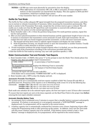 Installation and Setup Guide

      NOTES: • All BR type units must physically be activated to clear the display.
             • When one button of a transmitter (RF, UR, or BR) is activated, all zones assigned to other
               buttons on that transmitter are cleared from the display. This also applies to 5816 and 5817
               transmitters, which have multiple loops (zones).
             • Any transmitter that is not “enrolled” will not turn off its zone number.

Go/No Go Test Mode
The Go/No Go Test verifies adequate RF signal strength from the proposed transmitter location, and allow
you to reorient or relocate transmitters if necessary, before mounting the transmitters permanently. This
mode is similar to the Transmitter Test mode, except that the wireless receiver gain is reduced. This will
enable you to make sure that the RF signal from each transmitter is received with sufficient signal
amplitude when the system is in the normal operating mode.
1. Enter [Installer code] + [#] + 4 from the partition being tested. For multi-partition systems, repeat this
   test for each partition.
2. After you have placed transmitters in their desired locations and the approximate length of wire to be run
   to sensors is connected to the transmitter's screw terminals (if used), fault each transmitter. Do not
   conduct this test with your hand wrapped around the transmitter, as this will cause inaccurate results.
   a. The keypad will beep three times to indicate signal reception and display the zone number.
   b. If the keypad does not beep, you should reorient or move the transmitter to another location. Usually
       a few inches in either direction is all that is required.
4. If each transmitter produces the proper keypad response when it is faulted, you can then permanently
    mount each of the transmitters according to the instructions provided with them.
5. Exit the Go/No Go Test mode by entering: [any user code (partition-specific)] + OFF.

Dialer Communication Test and Periodic Test Reports
1. Enter Installer Code + 5 [TEST], then press “1” at the prompt to start the Dialer Test (checks phone line
   integrity only; does not confirm report transmissions).
       1=DIAL, 0=WALK                 (no special display on Fixed-Word keypads)

      The keypad beeps twice and displays the following if test is successful:
       PHONE OKAY                     (“Cd” displayed on Fixed-Word Display Keypads)

    A Contact ID report will also be sent (code 601)
    If the dialer test is unsuccessful, “COMM FAILURE” (or FC) is displayed.
2. Enter Installer code + OFF to clear the display and exit.
Automatic Periodic Test Report
The system can be set to automatically send test reports (enabled in field *64; Contact ID code 602) at
specified intervals. Frequency of the reports is set in Scheduling mode (event 11) or by the following key
commands: installer code + [#] + 0 + 0 = test report sent every 24 hours
               installer code + [#] + 0 + 1 = test report sent once per week
               installer code + [#] + 0 + 2 = test report sent every 28 days
Each mode sets schedule 32 to the selected repeat option; the first test report is sent 12 hours after command.
To ensure that test reports are sent at the times expected, set the Real-Time Clock to the proper time before
entering the test report schedule command.

Automatic Standby Battery Tests
1. An automatic test is conducted every 3 minutes to ensure that a standby battery is present and properly
   connected. If a battery is not present or is not properly connected, a “LOW BATTERY” message is
   displayed and, if so programmed, will be reported to the central station.
2. A battery capacity test is automatically conducted for 2 minutes every 4 hours, beginning 4 hours after
   exiting the Programming mode or after powering up the system. In addition, entry into the Test mode
   will also cause a battery capacity test to be initiated. If the battery cannot sustain a load, a “Low
   Battery” message is displayed and, if so programmed, will be reported to the central station.




7-2
 