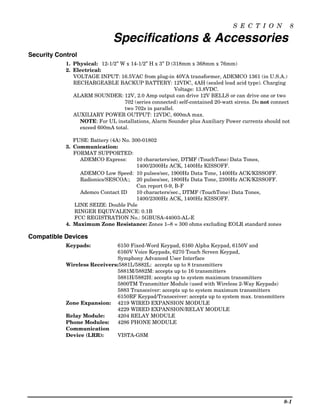 S E C T I O N             8

                              Specifications & Accessories
Security Control
            1. Physical: 12-1/2” W x 14-1/2” H x 3” D (318mm x 368mm x 76mm)
            2. Electrical:
               VOLTAGE INPUT: 16.5VAC from plug-in 40VA transformer, ADEMCO 1361 (in U.S.A.)
               RECHARGEABLE BACKUP BATTERY: 12VDC, 4AH (sealed lead acid type). Charging
                                                        Voltage: 13.8VDC.
               ALARM SOUNDER: 12V, 2.0 Amp output can drive 12V BELLS or can drive one or two
                                  702 (series connected) self-contained 20-watt sirens. Do not connect
                                  two 702s in parallel.
               AUXILIARY POWER OUTPUT: 12VDC, 600mA max.
                 NOTE: For UL installations, Alarm Sounder plus Auxiliary Power currents should not
                 exceed 600mA total.

               FUSE: Battery (4A) No. 300-01802
            3. Communication:
               FORMAT SUPPORTED:
                 ADEMCO Express:        10 characters/sec, DTMF (TouchTone) Data Tones,
                                        1400/2300Hz ACK, 1400Hz KISSOFF.
                 ADEMCO Low Speed: 10 pulses/sec, 1900Hz Data Tone, 1400Hz ACK/KISSOFF.
                 Radionics/SESCOA:; 20 pulses/sec, 1800Hz Data Tone, 2300Hz ACK/KISSOFF.
                                        Can report 0-9, B-F
                 Ademco Contact ID      10 characters/sec., DTMF (TouchTone) Data Tones,
                                        1400/2300Hz ACK, 1400Hz KISSOFF.
               LINE SEIZE: Double Pole
               RINGER EQUIVALENCE: 0.1B
               FCC REGISTRATION No.: 5GBUSA-44003-AL-E
            4. Maximum Zone Resistance: Zones 1–8 = 300 ohms excluding EOLR standard zones

Compatible Devices
            Keypads:           6150 Fixed-Word Keypad, 6160 Alpha Keypad, 6150V and
                               6160V Voice Keypads, 6270 Touch Screen Keypad,
                               Symphony Advanced User Interface
            Wireless Receivers: 5881L/5882L: accepts up to 8 transmitters
                               5881M/5882M: accepts up to 16 transmitters
                               5881H/5882H: accepts up to system maximum transmitters
                               5800TM Transmitter Module (used with Wireless 2-Way Keypads)
                               5883 Transceiver: accepts up to system maximum transmitters
                               6150RF Keypad/Transceiver: accepts up to system max. transmitters
            Zone Expansion: 4219 WIRED EXPANSION MODULE
                               4229 WIRED EXPANSION/RELAY MODULE
            Relay Module:      4204 RELAY MODULE
            Phone Modules:     4286 PHONE MODULE
            Communication
            Device (LRR):      VISTA-GSM




                                                                                                   8-1
 