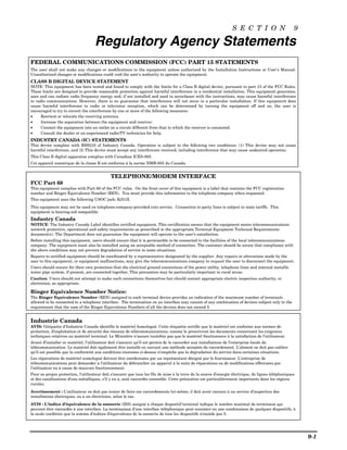 S E C T I O N                      9

                                    Regulatory Agency Statements
FEDERAL COMMUNICATIONS COMMISSION (FCC) PART 15 STATEMENTS
The user shall not make any changes or modifications to the equipment unless authorized by the Installation Instructions or User's Manual.
Unauthorized changes or modifications could void the user's authority to operate the equipment.
CLASS B DIGITAL DEVICE STATEMENT
NOTE: This equipment has been tested and found to comply with the limits for a Class B digital device, pursuant to part 15 of the FCC Rules.
These limits are designed to provide reasonable protection against harmful interference in a residential installation. This equipment generates,
uses and can radiate radio frequency energy and, if not installed and used in accordance with the instructions, may cause harmful interference
to radio communications. However, there is no guarantee that interference will not occur in a particular installation. If this equipment does
cause harmful interference to radio or television reception, which can be determined by turning the equipment off and on, the user is
encouraged to try to correct the interference by one or more of the following measures:
•     Reorient or relocate the receiving antenna.
•     Increase the separation between the equipment and receiver.
•     Connect the equipment into an outlet on a circuit different from that to which the receiver is connected.
•     Consult the dealer or an experienced radio/TV technician for help.
INDUSTRY CANADA (IC) STATEMENTS
This device complies with RSS210 of Industry Canada. Operation is subject to the following two conditions: (1) This device may not cause
harmful interference, and (2) This device must accept any interference received, including interference that may cause undesired operation.
This Class B digital apparatus complies with Canadian ICES-003.
Cet appareil numérique de la classe B est conforme à la norme NMB-003 du Canada.


                                             TELEPHONE/MODEM INTERFACE
FCC Part 68
This equipment complies with Part 68 of the FCC rules. On the front cover of this equipment is a label that contains the FCC registration
number and Ringer Equivalence Number (REN). You must provide this information to the telephone company when requested.
This equipment uses the following USOC jack: RJ31X
This equipment may not be used on telephone-company-provided coin service. Connection to party lines is subject to state tariffs. This
equipment is hearing-aid compatible.
Industry Canada
NOTICE: The Industry Canada Label identifies certified equipment. This certification means that the equipment meets telecommunications
network protective, operational and safety requirements as prescribed in the appropriate Terminal Equipment Technical Requirements
document(s). The Department does not guarantee the equipment will operate to the user’s satisfaction.
Before installing this equipment, users should ensure that it is permissible to be connected to the facilities of the local telecommunications
company. The equipment must also be installed using an acceptable method of connection. The customer should be aware that compliance with
the above conditions may not prevent degradation of service in some situations.
Repairs to certified equipment should be coordinated by a representative designated by the supplier. Any repairs or alterations made by the
user to this equipment, or equipment malfunctions, may give the telecommunications company to request the user to disconnect the equipment.
Users should ensure for their own protection that the electrical ground connections of the power utility, telephone lines and internal metallic
water pipe system, if present, are connected together, This precaution may be particularly important in rural areas.
Caution: Users should not attempt to make such connections themselves but should contact appropriate electric inspection authority, or
electrician, as appropriate.

Ringer Equivalence Number Notice:
The Ringer Equivalence Number (REN) assigned to each terminal device provides an indication of the maximum number of terminals
allowed to be connected to a telephone interface. The termination on an interface may consist of any combination of devices subject only to the
requirement that the sum of the Ringer Equivalence Numbers of all the devices does not exceed 5.


Industrie Canada
AVIS: l’étiquette d’Industrie Canada identifie le matériel homologué. Cette étiquette certifie que le matériel est conforme aux normes de
protection, d’exploitation et de sécurité des réseaux de télécommunications, comme le prescrivent les documents concernant les exigences
techniques relatives au matériel terminal. Le Ministère n’assure toutefois pas que le matériel fonctionnera à la satisfaction de l’utilisateur.
Avant d’installer ce matériel, l’utilisateur doit s’assurer qu’il est permis de le raccorder aux installations de l’enterprise locale de
télécommunication. Le matériel doit également être installé en suivant une méthode acceptée da raccordement. L’abonné ne doit pas oublier
qu’il est possible que la conformité aux conditions énoncées ci-dessus n’empêche pas la dégradation du service dans certaines situations.
Les réparations de matériel nomologué doivent être coordonnées par un représentant désigné par le fournisseur. L’entreprise de
télécommunications peut demander à l’utilisateur da débrancher un appareil à la suite de réparations ou de modifications effectuées par
l’utilisateur ou à cause de mauvais fonctionnement.
Pour sa propre protection, l’utilisateur doit s’assurer que tous les fils de mise à la terre de la source d’energie électrique, de lignes téléphoniques
et des canalisations d’eau métalliques, s’il y en a, sont raccordés ensemble. Cette précaution est particulièrement importante dans les régions
rurales.
Avertissement : L’utilisateur ne doit pas tenter de faire ces raccordements lui-même; il doit avoir racours à un service d’inspection des
installations électriques, ou à un électricien, selon le cas.
AVIS : L’indice d’équivalence de la sonnerie (IES) assigné à chaque dispositif terminal indique le nombre maximal de terminaux qui
peuvent être raccordés à une interface. La terminaison d’une interface téléphonique peut consister en une combinaison de quelques dispositifs, à
la seule condition que la somme d’indices d’équivalence de la sonnerie de tous les dispositifs n’excède pas 5.




                                                                                                                                                          9-1
 