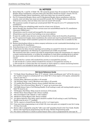 Installation and Setup Guide


                                                 UL NOTICES
 1.     Entry Delay No. 1 and No. 2 (fields ∗35, ∗36) cannot be greater than 30 seconds for UL Residential
        Burglar Alarm installations, and entry delay plus dial delay should not exceed 1 minute. For UL
        Commercial Burglar Alarm installations, total entry delay may not exceed 45 seconds.
 2.     For UL Commercial Burglar Alarm and UL Residential Burglar Alarm installations with line
        security, total exit delay time must not exceed 60 seconds. For UL Burglar Alarm installations
        without line security, total exit delay time must not exceed 120 seconds.
 3.     The maximum number of reports per armed period (field ∗93) must be set to “0” (unlimited) for UL
        installations.
 4.     Periodic testing (see scheduling mode) must be at least every 24 hours.
 5.     Alarm Sounder plus Auxiliary Power currents must not exceed 600mA total for UL installations
        (Aux power 500mA max.).
 6.     All partitions must be owned and managed by the same person(s).
 7.     All partitions must be part of one building at one street address.
 8.     If used, the audible alarm device(s) must be placed where it/they can be heard by all partitions.
 9.     For UL commercial burglar alarm installations the control unit must be protected from unauthorized
        access. The tamper switch installed to protect the control unit enclosure door is suitable for this
        purpose.
 10.    Remote downloading without an alarm company technician on-site (unattended downloading) is not
        permissible for UL installations.
 11.    Auto-disarming is not a UL Listed feature.
 12.    As SIA limits for delay of alarm reporting and sounding can exceed UL limits for commercial and
        residential applications, the following UL requirements per UL681 are provided:
        The maximum time that a control unit shall be programmed to delay the transmission of a signal to
        a remote monitoring location, or to delay the energizing of a local alarm sounding device to permit
        the alarm system user to enter and disarm the system, or to arm the system and exit shall not
        exceed:
        a) 60 seconds for a system with standard line security or encrypted line security,
        b) 120 seconds for a system without standard line security or encrypted line security, or
        c) 120 seconds for a system that does not transmit an alarm signal to a remote monitoring location.
 13.    This control is not intended for bank safe and vault applications.



                                          SIA Quick Reference Guide
  1.     *31 Single Alarm Sounding per Zone: If “0” selected, “alarm sounding per zone” will be the same as
         the “number of reports in armed period” set in field *93 (1 if one report, 2 if 2 reports, unlimited for
         zones in zone list 7).
  2.     *34 Exit Delay: Minimum exit delay is 45 seconds.
  3.     *35/*36 Entry Delay 1 and 2: Minimum entry delay is 30 seconds.
  4.     *37 Audible Exit Warning: Feature always enabled; field does not exist.
  5.     *39 Power Up in Previous State: Must be “1,” power up in previous state.
  6.     *40 PABX Access Code or Call Waiting Disable: If call waiting is used, call waiting disable option in
         field *91 must be set.
  7.     *50 Burglary Dial Delay: Delay must be minimum of 30 seconds.
  8.     *59 Exit Error Alarm Report Code: Always enabled.
  9      *68 Cancel Report Code: Default is “code enabled.”
  10.    *69 Recent Closing Report Code: Always enabled.
  11.    *91 Option Selection: Exit Delay option should be enabled. If call waiting is used, Call Waiting
         Disable must be set to “1” (enabled).
  12.    *93 No. reports in Armed Period: Must be set for 1 or 2 report pairs.
  13.    Cross zone timer programming is set in field ∗85; cross zone pairs are assigned in zone list 4 using
         ∗81 Zone List mode.
  14.    Duress code is assigned by using the “add a user code” procedure found in the User Guide. Enable
         Duress code reporting by programming zone 92 using ∗56 Zone Programming mode.
  15.    Fire alarm verification is a built-in system feature when a zone is programmed for zone type 16.




9-2
 