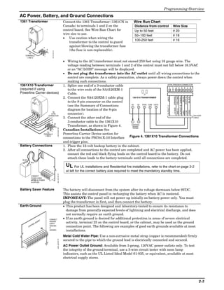 Programming Overview
AC Power, Battery, and Ground Connections
1361 Transformer                                                                                         Connect the 1361 Transformer (1361CN in             Wire Run Chart
                                                                                                         Canada) to terminals 1 and 2 on the                  Distance from control                Wire Size
                                                                                                         control board. See Wire Run Chart for                Up to 50 feet                        # 20
                                                                                                         wire size to use.                                    50–100 feet                          # 18
                                                                                                         • Use caution when wiring the
                                                                                                                                                              100-250 feet                         # 16
                                                                                                             transformer to the control to guard
                                                     1
                                                                                                             against blowing the transformer fuse
                                                         2                                                   (the fuse is non-replaceable).
        TO                                                       1321X10-001-V0

   TERMINALS
     1 AND 2

                                                                                                         • Wiring to the AC transformer must not exceed 250 feet using 16 gauge wire. The
                                                                                                            voltage reading between terminals 1 and 2 of the control must not fall below 16.5VAC
                                                                                                            or an “AC LOSS” message will be displayed.
                                                                                                         • Do not plug the transformer into the AC outlet until all wiring connections to the
                                                                                                            control are complete. As a safety precaution, always power down the control when
                                                                                                            making such connections.
1361X10 Transformer                                                                                      1. Splice one end of a 3-conductor cable                               8-PIN TRIGGER CONNECTOR
                                                                                                                                                                                  1      3 4 5 6 7 8




                                                                                                                                                                                                  KEY
(required if using                                                                                          to the wire ends of the SA4120XM-1
Powerline Carrier devices)                                                                                  Cable.
                                                                                                         2. Connect the SA4120XM-1 cable plug




                                                                                                                                                                                                                   (YELLOW)
                                                                                                                                                                                                                              OUTPUT 18 (GREEN)
                                                                                                                                                                                                        (ORANGE)




                                                                                                                                                                                                                                                  (PURPLE)
                                                                                                                                                                                                                                                             (BLACK)
                                                                                                                                                                                                                                                    (BLUE)
                                                                                                                                                                                      (RED)
                                                                                                                                                         1361X10 TRANSFORMER

                                                                                                            to the 8-pin connector on the control
                                                                                                                                                        AC   AC   SYNC COM DATA
                                                                                                            (see the Summary of Connections




                                                                                                                                                                                      OUTPUT 17
                                                                                                                                                         1    2     3   4    5




                                                                                                                                                                                                        +12 AUX.
                                                                                                            diagram for location of the 8-pin




                                                                                                                                                                                                                   GND (-)
               AC




                                                                                                                                                                                                                                                             SYNC
                    AC




                                                                                                                                                                                                                                                  COM
                                                                                                                                                                                                                                                  DATA
                          Sy
                         Outnc
                             put Sign
                                                                 TO
                                                                                                            connector).
                                Com al
                                    mon X1
                                           0
                                        Dat
                                            a                   8-PIN
                                                             CONNECTOR                                                                                                                                  SA412OXM
                                                                                                         3. Connect the other end of the                                                                CABLE

                                                               1                                            3-conductor cable to the 1361X10             1    2
                                                                                  2                                                                     CONTROL
                                                                                                            Transformer, as shown in Figure 4.           BOARD
                                                                                                                                                         TERMS.
                                                                                      1361X10-001-V0




                                                                                                         Canadian Installations: See
                                                          TO
                                                     TERMINALS                                           Powerline Carrier Device section for
                                                       1 AND 2
                                                                                                         connections to the PSC04 X-10 Interface       Figure 4. 1361X10 Transformer Connections
                                                                                                         and trigger pins.
Battery Connections                                                                                      1. Place the 12-volt backup battery in the cabinet.
                                                                                                         2. After all connections to the control are completed and AC power has been applied,
                                                                                                            connect the red and black flying leads on the control board to the battery. Do not
 BLACK
                                                                                                            attach these leads to the battery terminals until all connections are completed.
              RED
                                                                                                           UL For UL installations and Residential fire installations, refer to the chart on page 2-2
                                                                                                           at left for the correct battery size required to meet the mandatory standby time.
                                                                                      batt_conn-001-V0




              CONNECT
              FLYING LEADS
              AFTER AC POWER
              IS APPLIED



Battery Saver Feature                                                                                    The battery will disconnect from the system after its voltage decreases below 9VDC.
                                                                                                         This assists the control panel in recharging the battery when AC is restored.
                                                                                                         IMPORTANT: The panel will not power up initially on battery power only. You must
                                                                                                         plug the transformer in first, and then connect the battery.
Earth Ground                                                                                             • This product has been designed and laboratory-tested to ensure its resistance to
                                                                                                           damage from generally expected levels of lightning and electrical discharge, and does
                                                                                                           not normally require an earth ground.
                                                             CONNECT                                     • If an earth ground is desired for additional protection in areas of severe electrical
                                           D
                           AR                                PROPER
                                                                                                           activity, terminal 25 on the control board, or the cabinet, may be used as the ground
                         BO
              OL                                             EARTH
           NTR                                               GROUND
                                                                                                           connection point. The following are examples of good earth grounds available at most
         CO                                                  IF
                                                25
                                                             DESIRED                                       installations.
                                                                                                         Metal Cold Water Pipe: Use a non-corrosive metal strap (copper is recommended) firmly
                                                                                                         secured to the pipe to which the ground lead is electrically connected and secured.
                                                                                      earth_gnd-001-V0




                                                                                                         AC Power Outlet Ground: Available from 3-prong, 120VAC power outlets only. To test
                                                                                                         the integrity of the ground terminal, use a 3-wire circuit tester with neon lamp
                                                                                                         indicators, such as the UL Listed Ideal Model 61-035, or equivalent, available at most
                                                                                                         electrical supply stores.




                                                                                                                                                                                                                                                                       2-3
 
