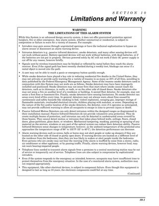 S E C T I O N                1 0

                                                Limitations and Warranty
                                         WARNING
                           THE LIMITATIONS OF THIS ALARM SYSTEM
While this System is an advanced design security system, it does not offer guaranteed protection against
burglary, fire or other emergency. Any alarm system, whether commercial or residential, is subject to
compromise or failure to warn for a variety of reasons. For example:
• Intruders may gain access through unprotected openings or have the technical sophistication to bypass an
  alarm sensor or disconnect an alarm warning device.
• Intrusion detectors (e.g., passive infrared detectors), smoke detectors, and many other sensing devices will
  not work without power. Battery-operated devices will not work without batteries, with dead batteries, or if
  the batteries are not put in properly. Devices powered solely by AC will not work if their AC power supply is
  cut off for any reason, however briefly.
• Signals sent by wireless transmitters may be blocked or reflected by metal before they reach the alarm
  receiver. Even if the signal path has been recently checked during a weekly test, blockage can occur if a
  metal object is moved into the path.
• A user may not be able to reach a panic or emergency button quickly enough.
• While smoke detectors have played a key role in reducing residential fire deaths in the United States, they
  may not activate or provide early warning for a variety of reasons in as many as 35% of all fires, according to
  data published by the Federal Emergency Management Agency. Some of the reasons smoke detectors used in
  conjunction with this System may not work are as follows. Smoke detectors may have been improperly
  installed and positioned. Smoke detectors may not sense fires that start where smoke cannot reach the
  detectors, such as in chimneys, in walls, or roofs, or on the other side of closed doors. Smoke detectors also
  may not sense a fire on another level of a residence or building. A second floor detector, for example, may not
  sense a first floor or basement fire. Finally, smoke detectors have sensing limitations. No smoke detector can
  sense every kind of fire every time. In general, detectors may not always warn about fires caused by
  carelessness and safety hazards like smoking in bed, violent explosions, escaping gas, improper storage of
  flammable materials, overloaded electrical circuits, children playing with matches, or arson. Depending on
  the nature of the fire and/or location of the smoke detectors, the detector, even if it operates as anticipated,
  may not provide sufficient warning to allow all occupants to escape in time to prevent injury or death.
• Passive Infrared Motion Detectors can only detect intrusion within the designed ranges as diagrammed in
  their installation manual. Passive Infrared Detectors do not provide volumetric area protection. They do
  create multiple beams of protection, and intrusion can only be detected in unobstructed areas covered by
  those beams. They cannot detect motion or intrusion that takes place behind walls, ceilings, floors, closed
  doors, glass partitions, glass doors, or windows. Mechanical tampering, masking, painting or spraying of any
  material on the mirrors, windows or any part of the optical system can reduce their detection ability. Passive
  Infrared Detectors sense changes in temperature; however, as the ambient temperature of the protected area
  approaches the temperature range of 90° to 105°F (32° to 40°C), the detection performance can decrease.
• Alarm warning devices such as sirens, bells or horns may not alert people or wake up sleepers if they are
  located on the other side of closed or partly open doors. If warning devices are located on a different level of
  the residence from the bedrooms, then they are less likely to waken or alert people inside the bedrooms.
  Even persons who are awake may not hear the warning if the alarm is muffled by noise from a stereo, radio,
  air conditioner or other appliance, or by passing traffic. Finally, alarm warning devices, however loud, may
  not warn hearing-impaired people.
• Telephone lines needed to transmit alarm signals from a premises to a central monitoring station may be out
  of service or temporarily out of service. Telephone lines are also subject to compromise by sophisticated
  intruders.
• Even if the system responds to the emergency as intended, however, occupants may have insufficient time to
  protect themselves from the emergency situation. In the case of a monitored alarm system, authorities may
  not respond appropriately.
• This equipment, like other electrical devices, is subject to component failure. Even though this equipment is
  designed to last as long as 10 years, the electronic components could fail at any time.
                                                                                                       (Continued)




                                                                                                                     10-1
 