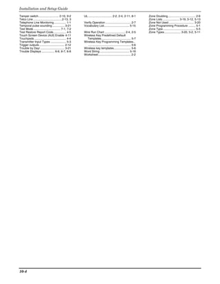 Installation and Setup Guide

Tamper switch......................... 2-10, 9-2        UL ............................. 2-2, 2-4, 2-11, 8-1          Zone Doubling.................................. 2-6
Telco Line ...................................2-13, 3                                                                 Zone Lists .................... 3-19, 5-12, 5-13
Telephone Line Monitoring ............... 1-1           Verify Operation ............................... 2-7          Zone Not Used ............................... 3-20
Temporal pulse sounding ............... 3-21            Vocabulary List............................... 5-15           Zone Programming Procedure ......... 5-1
Test Mode ................................. 7-1, 7-2                                                                  Zone Type........................................ 5-5
Test Restore Report Code................ 4-5            Wire Run Chart ......................... 2-4, 2-5             Zone Types .................... 3-20, 5-2, 5-11
Touch Screen Device (AUI) Enable 4-11                   Wireless Key Predefined Default
Touchpads ....................................... 4-4     Templates.................................... 5-7
Transmitter Input Types ................... 5-3         Wireless Key Programming Templates..
Trigger outputs ............................... 2-12       .................................................... 5-6
Trouble by Day/.............................. 3-21      Wireless key templates..................... 5-6
Trouble Displays ................ 6-6, 6-7, 6-8         Word String .................................... 5-16
                                                        Worksheet........................................ 2-2




10-4
 