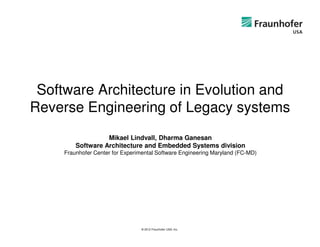 Software Architecture in Evolution and
Reverse Engineering of Legacy systems
                   Mikael Lindvall, Dharma Ganesan
         Software Architecture and Embedded Systems division
     Fraunhofer Center for Experimental Software Engineering Maryland (FC-MD)




                                 © 2012 Fraunhofer USA, Inc.
 