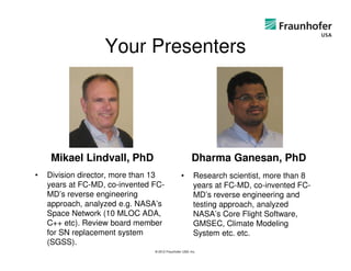 Your Presenters




     Mikael Lindvall, PhD                               Dharma Ganesan, PhD
•   Division director, more than 13              •       Research scientist, more than 8
    years at FC-MD, co-invented FC-                      years at FC-MD, co-invented FC-
    MD’s reverse engineering                             MD’s reverse engineering and
    approach, analyzed e.g. NASA’s                       testing approach, analyzed
    Space Network (10 MLOC ADA,                          NASA’s Core Flight Software,
    C++ etc). Review board member                        GMSEC, Climate Modeling
    for SN replacement system                            System etc. etc.
    (SGSS).
                                © 2012 Fraunhofer USA, Inc.
 
