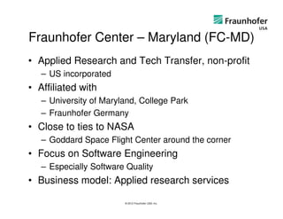 Fraunhofer Center – Maryland (FC-MD)
• Applied Research and Tech Transfer, non-profit
   – US incorporated
• Affiliated with
   – University of Maryland, College Park
   – Fraunhofer Germany
• Close to ties to NASA
   – Goddard Space Flight Center around the corner
• Focus on Software Engineering
   – Especially Software Quality
• Business model: Applied research services

                        © 2012 Fraunhofer USA, Inc.
 