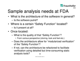 Sample analysis needs at FDA
• What is the architecture of the software in general?
  – Is the software putrid?
• Where is a certain “Safety Function” located?
  – Is it present at all?
• Once located:
  – What is the quality of that “Safety Function”?
     • From various perspective (cloning, look and feel etc.)
  – Does the architecture allow for “modularized verification”
    of the “Safety Function”?
  – If not, can the architecture be refactored to facilitate
    verification using detailed but time-consuming static
    analysis tools?           32
                            © 2012 Fraunhofer USA, Inc.
 