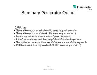 Summary Generator Output


 CARA has
• Several keywords of Windows libraries (e.g. windows.h)
• Several keywords of VxWorks libraries (e.g. vxworks.h)
• Multitasks because it has the taskSpawn keyword
• Inter-Process because it has msgQSend/Receive keywords
• Semaphores because it has semBCreate and semTake keywords
• GUI because it has keywords of GUI libraries (e.g. afxwin.h)




                                   34
                        © 2012 Fraunhofer USA, Inc.
 