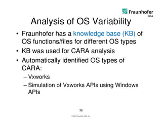 Analysis of OS Variability
• Fraunhofer has a knowledge base (KB) of
  OS functions/files for different OS types
• KB was used for CARA analysis
• Automatically identified OS types of
  CARA:
  – Vxworks
  – Simulation of Vxworks APIs using Windows
    APIs


                              36
                   © 2012 Fraunhofer USA, Inc.
 