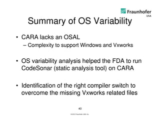 Summary of OS Variability
• CARA lacks an OSAL
  – Complexity to support Windows and Vxworks


• OS variability analysis helped the FDA to run
  CodeSonar (static analysis tool) on CARA

• Identification of the right compiler switch to
  overcome the missing Vxworks related files

                                40
                     © 2012 Fraunhofer USA, Inc.
 