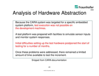 Analysis of Hardware Abstraction
 Because the CARA system was targeted for a specific embedded
 system platform, test execution was not possible on
 the development machines.

 A test platform was prepared with facilities to simulate sensor inputs
 and monitor system responses.

 Initial difficulties setting up the test hardware postponed the start of
 testing for a number of months.

 Once these problems were addressed, there remained a limited
 amount of time available to test the increment.
                Snippet from CARA documentation


                                       41
                            © 2012 Fraunhofer USA, Inc.
 