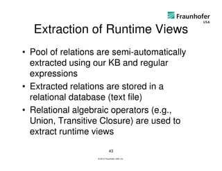 Extraction of Runtime Views
• Pool of relations are semi-automatically
  extracted using our KB and regular
  expressions
• Extracted relations are stored in a
  relational database (text file)
• Relational algebraic operators (e.g.,
  Union, Transitive Closure) are used to
  extract runtime views

                              43
                   © 2012 Fraunhofer USA, Inc.
 