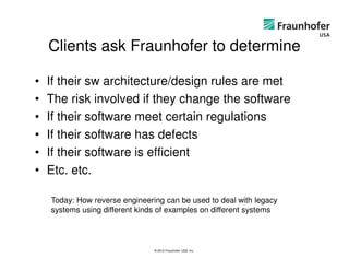 Clients ask Fraunhofer to determine

•   If their sw architecture/design rules are met
•   The risk involved if they change the software
•   If their software meet certain regulations
•   If their software has defects
•   If their software is efficient
•   Etc. etc.

    Today: How reverse engineering can be used to deal with legacy
    systems using different kinds of examples on different systems



                                © 2012 Fraunhofer USA, Inc.
 