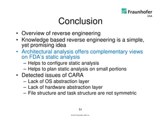 Conclusion
• Overview of reverse engineering
• Knowledge based reverse engineering is a simple,
  yet promising idea
• Architectural analysis offers complementary views
  on FDA’s static analysis
  – Helps to configure static analysis
  – Helps to plan static analysis on small portions
• Detected issues of CARA
  – Lack of OS abstraction layer
  – Lack of hardware abstraction layer
  – File structure and task structure are not symmetric


                                   51
                        © 2012 Fraunhofer USA, Inc.
 