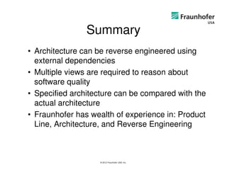 Summary
• Architecture can be reverse engineered using
  external dependencies
• Multiple views are required to reason about
  software quality
• Specified architecture can be compared with the
  actual architecture
• Fraunhofer has wealth of experience in: Product
  Line, Architecture, and Reverse Engineering



                   © 2012 Fraunhofer USA, Inc.
 