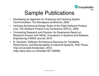 Sample Publications
• Developing an Approach for Analyzing and Verifying System
  Communication, The Aerospace conference, 2009
• Verifying Architectural Design Rules of the Flight Software Product
  Line, The Software Product Line Conference (SPLC), 2009
• Connecting Research and Practice: An Experience Report on
  Research Infusion with SAVE, Innovations in Systems and Software
  Engineering a NASA Journal, 2010
• D. Ganesan. Software Architecture Discovery for Testability,
  Performance, and Maintainability of Industrial Systems. PhD Thesis,
  Vrije Universiteit Amsterdam, 2012
  (http://dare.ubvu.vu.nl/handle/1871/32693)




                             © 2012 Fraunhofer USA, Inc.
 