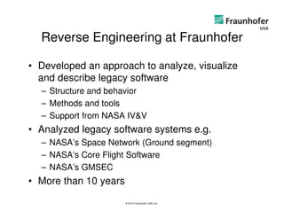 Reverse Engineering at Fraunhofer

• Developed an approach to analyze, visualize
  and describe legacy software
  – Structure and behavior
  – Methods and tools
  – Support from NASA IV&V
• Analyzed legacy software systems e.g.
  – NASA’s Space Network (Ground segment)
  – NASA’s Core Flight Software
  – NASA’s GMSEC
• More than 10 years

                       © 2012 Fraunhofer USA, Inc.
 