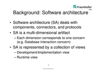 Background: Software architecture
• Software architecture (SA) deals with
  components, connectors, and protocols
• SA is a multi-dimensional artifact
  – Each dimension corresponds to one concern
    (e.g. Database interaction concern)
• SA is represented by a collection of views
  – Development/Implementation view
  – Runtime view

                               7
                   © 2012 Fraunhofer USA, Inc.
 