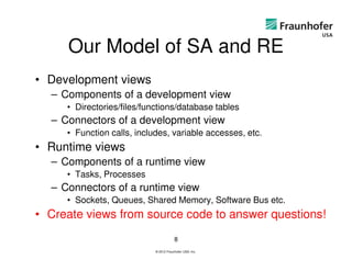 Our Model of SA and RE
• Development views
  – Components of a development view
     • Directories/files/functions/database tables
  – Connectors of a development view
     • Function calls, includes, variable accesses, etc.
• Runtime views
  – Components of a runtime view
     • Tasks, Processes
  – Connectors of a runtime view
     • Sockets, Queues, Shared Memory, Software Bus etc.
• Create views from source code to answer questions!
                                        8
                            © 2012 Fraunhofer USA, Inc.
 