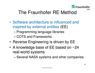 The Fraunhofer RE Method
• Software architecture is influenced and
  inspired by external entities (EE)
  – Programming language libraries
  – COTS and Frameworks
• Reverse Engineering is driven by EE
• A knowledge base of EE based on ~24
  real-world systems
  – Several NASA systems and other companies

                                                 9
                   © 2012 Fraunhofer USA, Inc.
 
