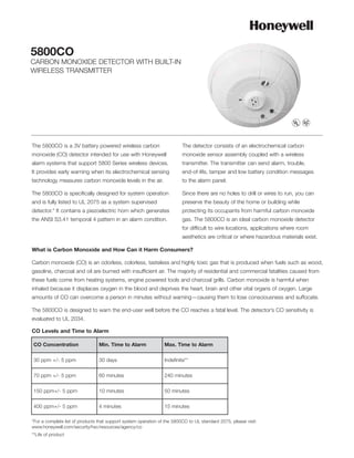 5800CO
CARBON MONOXIDE DETECTOR WITH BUILT-IN
WIRELESS TRANSMITTER




The 5800CO is a 3V battery powered wireless carbon                        The detector consists of an electrochemical carbon
monoxide (CO) detector intended for use with Honeywell                    monoxide sensor assembly coupled with a wireless
alarm systems that support 5800 Series wireless devices.                  transmitter. The transmitter can send alarm, trouble,
It provides early warning when its electrochemical sensing                end-of-life, tamper and low battery condition messages
technology measures carbon monoxide levels in the air.                    to the alarm panel.

The 5800CO is specifically designed for system operation                  Since there are no holes to drill or wires to run, you can
and is fully listed to UL 2075 as a system supervised                     preserve the beauty of the home or building while
detector.* It contains a piezoelectric horn which generates               protecting its occupants from harmful carbon monoxide
the ANSI S3.41 temporal 4 pattern in an alarm condition.                  gas. The 5800CO is an ideal carbon monoxide detector
                                                                          for difficult to wire locations, applications where room
                                                                          aesthetics are critical or where hazardous materials exist.

What is Carbon Monoxide and How Can it Harm Consumers?

Carbon monoxide (CO) is an odorless, colorless, tasteless and highly toxic gas that is produced when fuels such as wood,
gasoline, charcoal and oil are burned with insufficient air. The majority of residential and commercial fatalities caused from
these fuels come from heating systems, engine powered tools and charcoal grills. Carbon monoxide is harmful when
inhaled because it displaces oxygen in the blood and deprives the heart, brain and other vital organs of oxygen. Large
amounts of CO can overcome a person in minutes without warning—causing them to lose consciousness and suffocate.

The 5800CO is designed to warn the end-user well before the CO reaches a fatal level. The detector’s CO sensitivity is
evaluated to UL 2034.

CO Levels and Time to Alarm

CO Concentration                 Min. Time to Alarm              Max. Time to Alarm

30 ppm +/- 5 ppm                 30 days                         Indefinite**

70 ppm +/- 5 ppm                 60 minutes                      240 minutes

150 ppm+/- 5 ppm                 10 minutes                      50 minutes

400 ppm+/- 5 ppm                 4 minutes                       15 minutes

*For a complete list of products that support system operation of the 5800CO to UL standard 2075, please visit:
www.honeywell.com/security/hsc/resources/agency/co
**Life of product
 