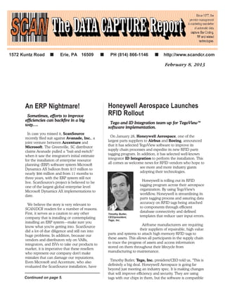 February 8, 2013
Honeywell Aerospace Launches
RFID Rollout
TTeeggoo aanndd IIDD IInntteeggrraattiioonn tteeaamm uupp ffoorr TTeeggooVViieeww™™
ssooffttwwaarree iimmpplleemmeennttaattiioonn..
On January 28, Honeywell Aerospace, one of the
largest parts suppliers to Airbus and Boeing, announced
that it has selected TegoView software to improve its
supply chain processes and expedite its new RFID parts
tagging program. In addition, it has selected well-known
integrator ID Integration to perform the installation. This
all comes as welcome news for RFID vendors who hope to
see more and more industry giants
adopting their technologies.
Honeywell is rolling out its RFID
tagging program across their aerospace
organization. By using TegoView's
workflow, Honeywell is streamlining its
parts tagging process and assuring data
accuracy on RFID tags being attached
to components through efficient
database connectivity and defined
templates that reduce user input errors.
Airframe manufacturers are requiring
their suppliers of repairable, high value
parts and systems to attach high memory RFID tags to
these assets. This allows all participants in the supply chain
to trace the progress of assets and access information
stored on them throughout their lifecycle from
manufacturing to maintenance.
Timothy Butler, Tego, Inc. president/CEO told us, "This is
definitely a big deal. Honeywell Aerospace is going far
beyond just meeting an industry spec. It is making changes
that will improve efficiency and security. They are using
tags with our chips in them, but the software is compatible
1572 Kuntz Road ■■ Erie, PA 16509 ■■ PH (814) 866-1146 ■■ http://www.scandcr.com
Continued on page 5.
An ERP Nightmare!
SSoommeettiimmeess,, eeffffoorrttss ttoo iimmpprroovvee
eeffffiicciieenncciieess ccaann bbaacckkffiirree iinn aa bbiigg
wwaayy……..
In case you missed it, ScanSource
recently filed suit against Avanade, Inc., a
joint venture between Accenture and
Microsoft. The Greenville, SC distributor
claims Avanade pulled a "bait-and-switch"
when it saw the integrator's initial estimate
for the installation of enterprise resource
planning (ERP) software system Microsoft
Dynamics AX balloon from $17 million to
nearly $66 million and from 11 months to
three years, with the ERP system still not
live. ScanSource's project is believed to be
one of the largest global enterprise level
Microsoft Dynamics AX implementations to
date.
We believe the story is very relevant to
SCAN/DCR readers for a number of reasons.
First, it serves as a caution to any other
company that is installing or contemplating
installing an ERP system—make sure you
know what you're getting into. ScanSource
did a lot of due diligence and still ran into
huge problems. In addition, because our
vendors and distributors rely on VARs,
integrators, and ISVs to take our products to
market, it is imperative that these resellers
who represent our company don't make
mistakes that can damage our reputations.
Even Microsoft and Accenture, who also
evaluated the ScanSource installation, have
Timothy Butler,
CEO/president,
Tego, Inc.
 