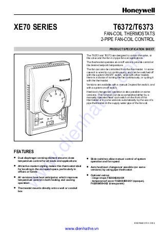 EN0R8403 R5 2004
XE70 SERIES T6372/T6373
FAN-COIL THERMOSTATS
2-PIPE FAN-COIL CONTROL
PRODUCT SPECIFICATION SHEET
The T6372 and T6373 are designed to control the valve, or
the valve and the fan in 2-pipe fan-coil applications.
The thermostat operates an on/off valve to provide control at
the desired setpoint temperature.
The fan can also be controlled from the thermostat. In some
cases it is wired to run continuously, and can be switched off
with the system ON/OFF switch, while with other models
there is a choice of running the fan continuously, or cycling it
with the thermostat.
Versions are available with a manual 3-speed fan switch, and
with a system on-off switch.
Heat/cool changeover operation is also possible on some
versions. This function can be accomplished either by a
manually operated heat/ cool switch on the front of the
thermostat or in some versions automatically by the use of a
pipe thermostat on the supply water pipe of the fan-coil.
FEATURES
• Dual diaphragm sensing element ensures close
temperature control for all loads and applications
• Attractive modern styling makes this thermostat ideal
for locating in the occupied space, particularly in
offices or hotels
• All versions have heat anticipator, which improves
temperature control in both heating and cooling
operation
• Thermostat mounts directly onto a wall or conduit
box
• Slide switches allow manual control of system
operation and fan speed
• Auto heat/cool changeover possible (on some
versions) by using pipe thermostat
• Optional extras:
- range stops F42006646-001
- tamperproof cover F42008489-001 (opaque),
F42008489-002 (transparent)
www.dienhathe.vn
www.dienhathe.com
 