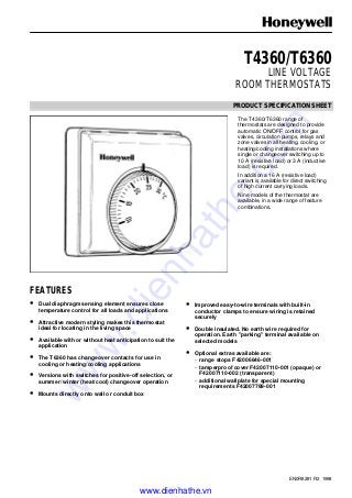 EN0R8281 R2 1998
T4360/T6360
LINE VOLTAGE
ROOM THERMOSTATS
PRODUCT SPECIFICATION SHEET
The T4360/T6360 range of
thermostats are designed to provide
automatic ON/OFF control for gas
valves, circulation pumps, relays and
zone valves in all heating, cooling, or
heating/cooling installations where
single or changeover switching up to
10 A (resistive load) or 3 A (inductive
load) is required.
In addition a 16 A (resistive load)
variant is available for direct switching
of high current carrying loads.
Nine models of the thermostat are
available, in a wide range of feature
combinations.
FEATURES
• Dual diaphragm sensing element ensures close
temperature control for all loads and applications
• Attractive modern styling makes this thermostat
ideal for locating in the living space
• Available with or without heat anticipation to suit the
application
• The T6360 has changeover contacts for use in
cooling or heating/cooling applications
• Versions with switches for positive-off selection, or
summer/ winter (heat/cool) changeover operation
• Mounts directly onto wall or conduit box
• Improved easy-to-wire terminals with built-in
conductor clamps to ensure wiring is retained
securely
• Double insulated. No earth wire required for
operation. Earth "parking" terminal available on
selected models
• Optional extras available are:
– range stops F42006646-001
– tamperproof cover F42007110-001 (opaque) or
F42007110-002 (transparent)
– additional wallplate for special mounting
requirements F42007789-001
www.dienhathe.vn
www.dienhathe.com
 