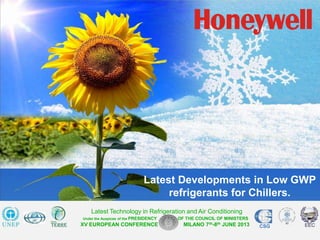 0
Honeywell Confidential
XV EUROPEAN CONFERENCE MILANO 7th-8th JUNE 2013 CSG
Latest Technology in Refrigeration and Air Conditioning
Under the Auspices of the PRESIDENCY OF THE COUNCIL OF MINISTERS
Latest Developments in Low GWP
refrigerants for Chillers.
 