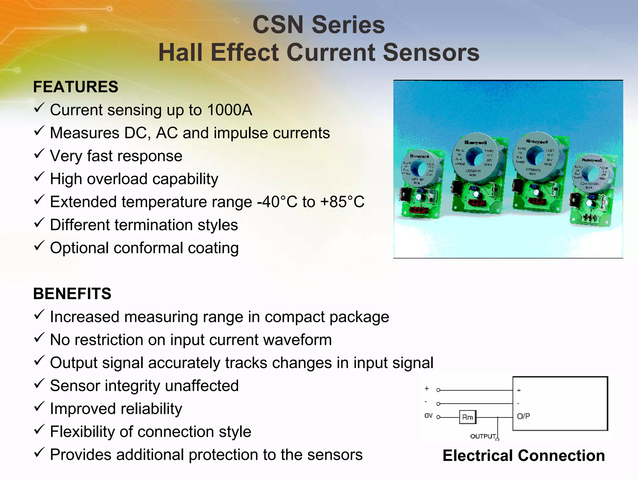 CSN Series Hall Effect Current Sensors FEATURES Current sensing up to 1000A Measures DC, AC and impulse currents Very fast response High overload capability Extended temperature range -40°C to +85°C Different termination styles Optional conformal coating BENEFITS Increased measuring range in compact package No restriction on input current waveform Output signal accurately tracks changes in input signal Sensor integrity unaffected Improved reliability Flexibility of connection style Provides additional protection to the sensors Electrical Connection 