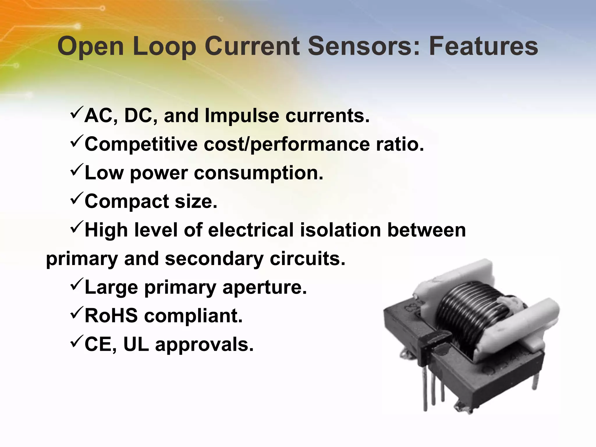 Open Loop Current Sensors: Features AC, DC, and Impulse currents.  Competitive cost/performance ratio.  Low power consumption.  Compact size.  High level of electrical isolation between primary and secondary circuits.  Large primary aperture.  RoHS compliant.  CE, UL approvals.  