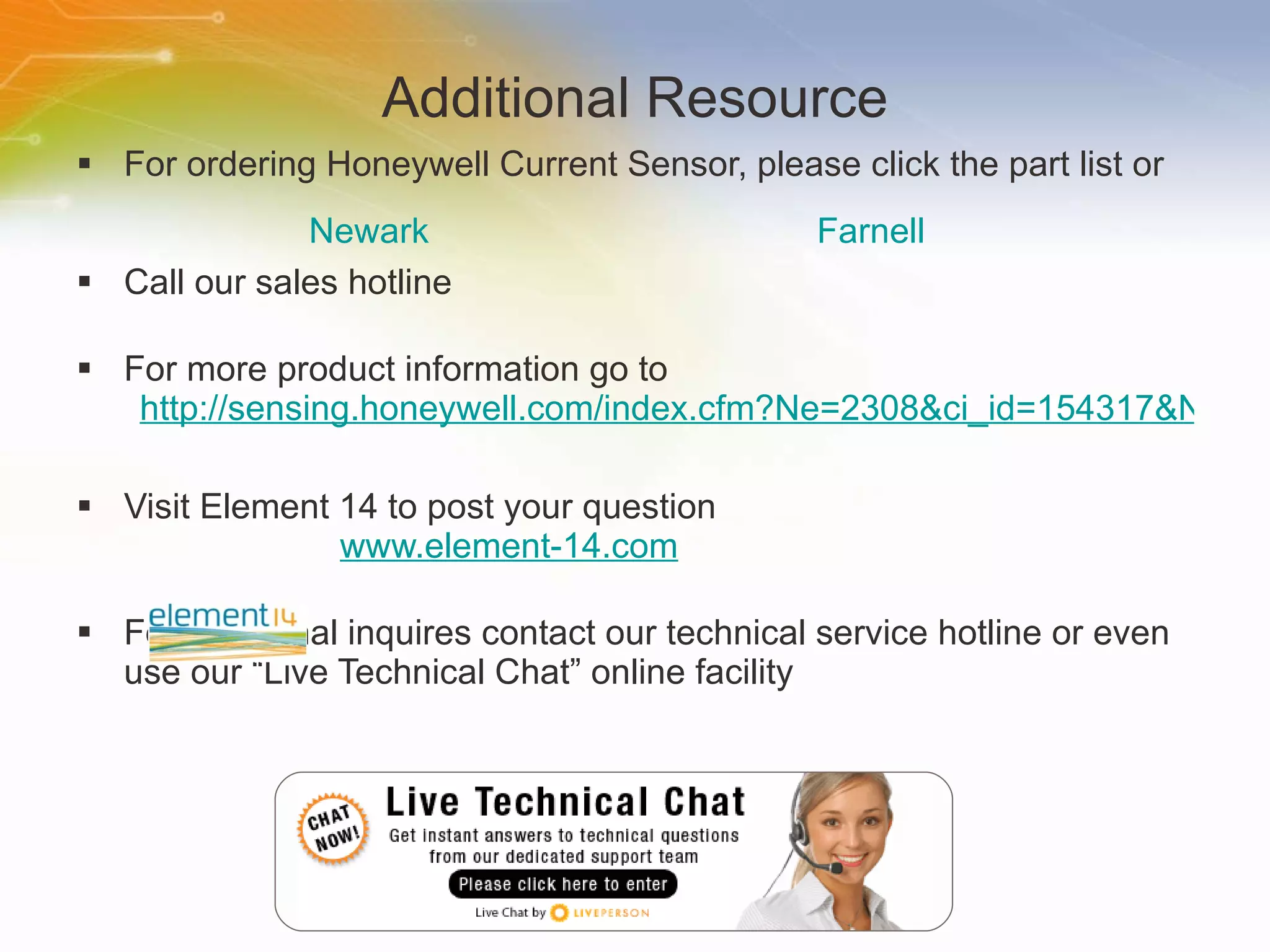 Additional Resource For ordering Honeywell Current Sensor, please click the part list or Call our sales hotline For more product information go to http://sensing.honeywell.com/index.cfm?Ne=2308&ci_id=154317&N=3027&la_id=1 Visit Element 14 to post your question   www.element-14.com For additional inquires contact our technical service hotline or even use our “Live Technical Chat” online facility Newark Farnell 