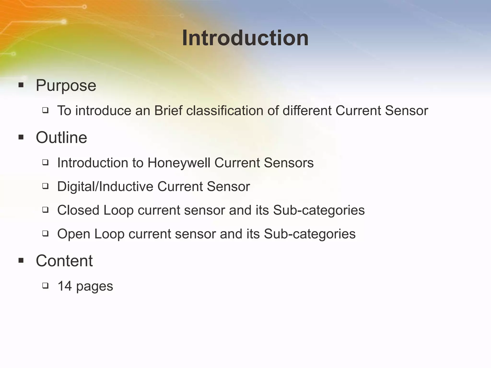 Introduction Purpose To introduce an Brief classification of different Current Sensor Outline Introduction to Honeywell Current Sensors Digital/Inductive Current Sensor  Closed Loop current sensor and its Sub-categories Open Loop current sensor and its Sub-categories Content 14 pages 