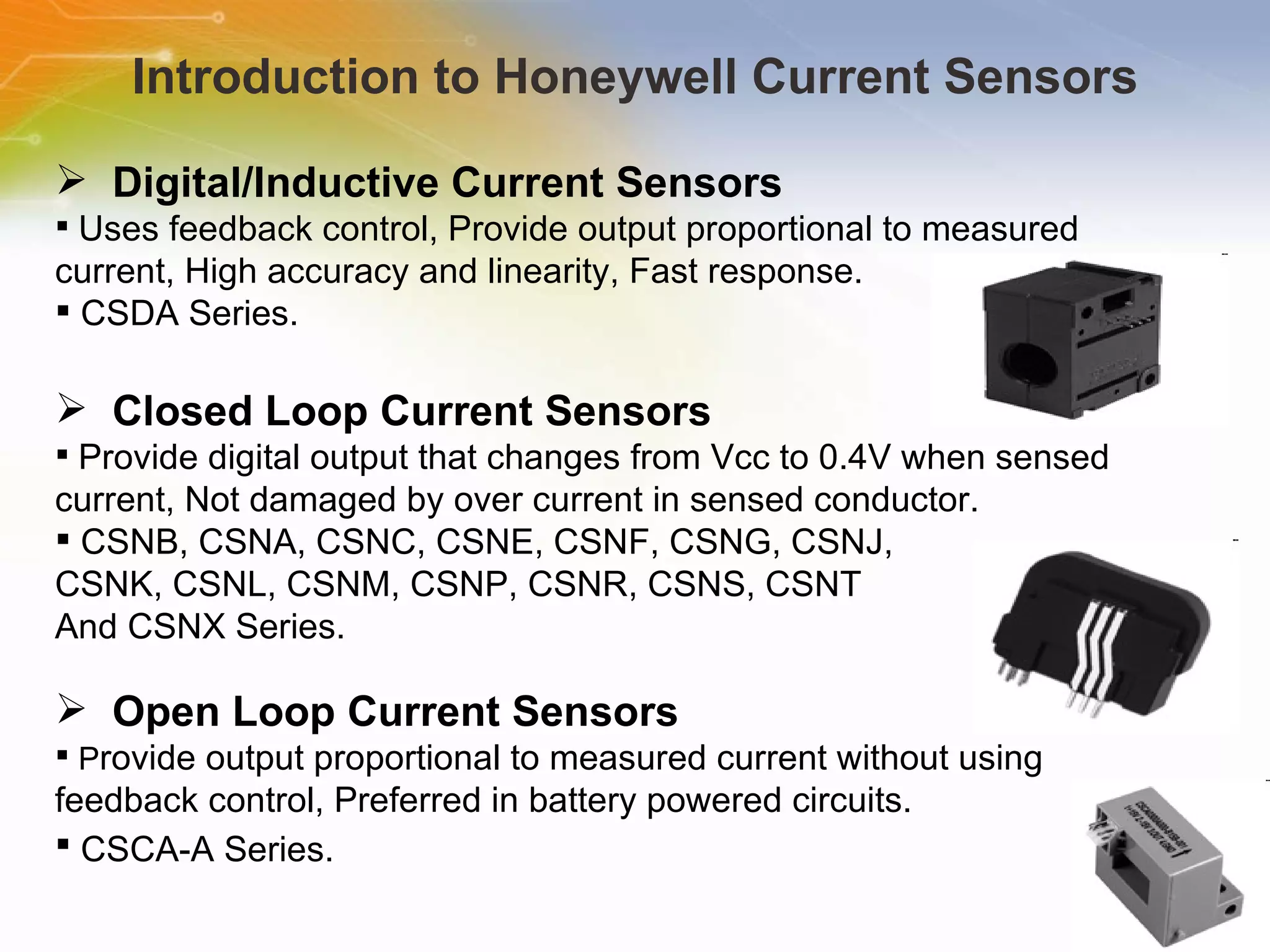 Introduction to Honeywell Current Sensors Digital/Inductive Current Sensors Uses feedback control, Provide output proportional to measured current, High accuracy and linearity, Fast response. CSDA Series. Closed Loop Current Sensors Provide digital output that changes from Vcc to 0.4V when sensed current, Not damaged by over current in sensed conductor. CSNB, CSNA, CSNC, CSNE, CSNF, CSNG, CSNJ, CSNK, CSNL, CSNM, CSNP, CSNR, CSNS, CSNT And CSNX Series. Open Loop Current Sensors P rovide output proportional to measured current without using feedback control, Preferred in battery powered circuits. CSCA-A Series.   