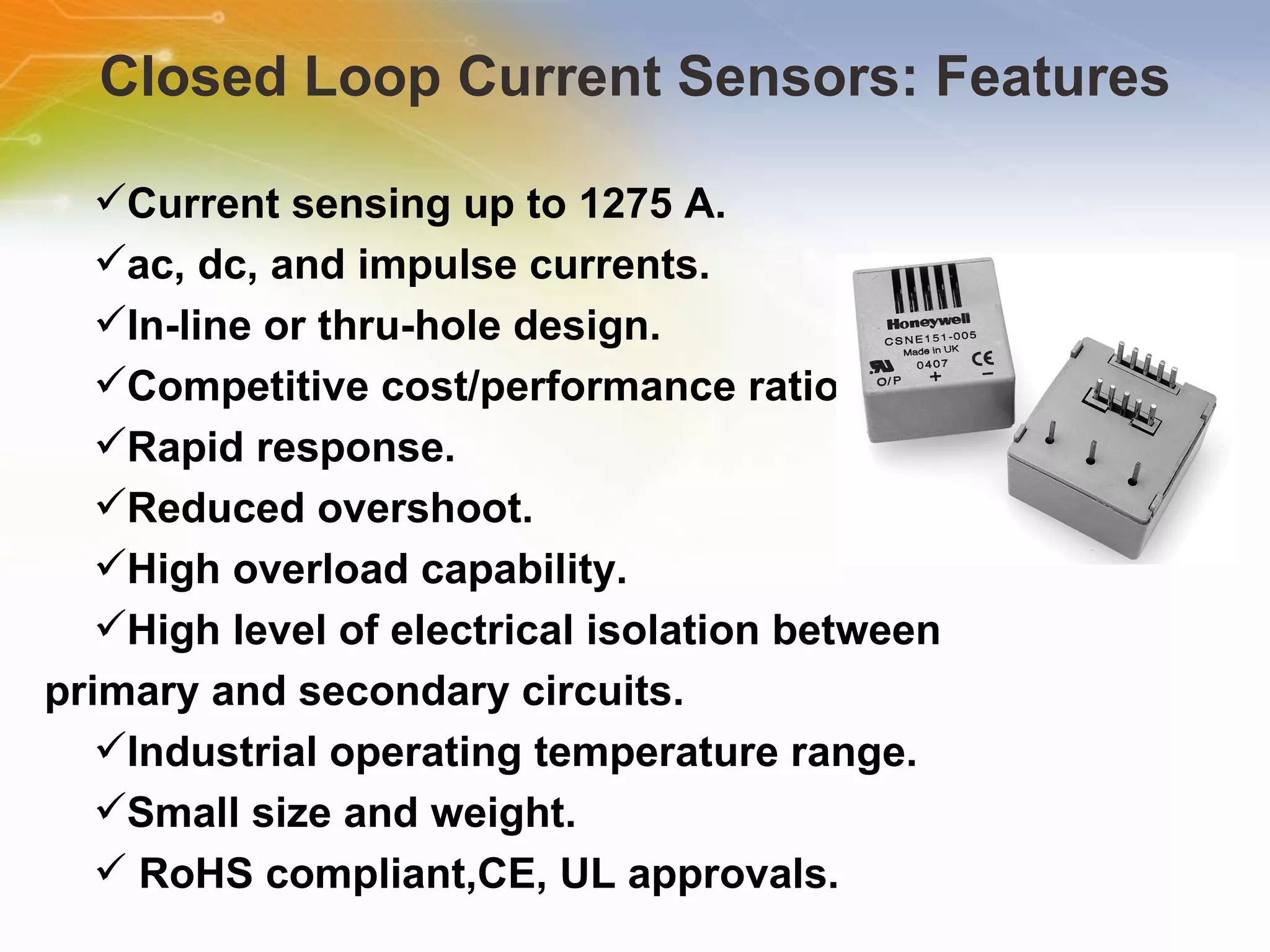 Closed Loop Current Sensors: Features Current sensing up to 1275 A.  ac, dc, and impulse currents.  In-line or thru-hole design.  Competitive cost/performance ratio. Rapid response.  Reduced overshoot.  High overload capability.  High level of electrical isolation between primary and secondary circuits.  Industrial operating temperature range.  Small size and weight. RoHS compliant,CE, UL approvals.  