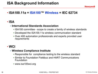 15 HONEYWELL - PROPRIETARY EC Wireless Workshop
• ISA100.11a = ISA100™ Wireless = IEC 62734
• ISA
- International Standards Association
 ISA100 committee - scope to create a family of wireless standards
 Developed the ISA100.11a wireless communication standard
 Over 400 automation professionals and experts provided user
requirements
• WCI
- Wireless Compliance Institute
 Responsible for compliance testing to the wireless standard
 Similar to Foundation Fieldbus and HART Communications
Foundation
 www.isa100wci.org
ISA Background Information
 