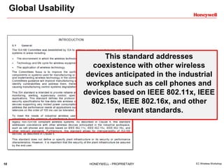 18 HONEYWELL - PROPRIETARY EC Wireless Workshop
Global Usability
This standard addresses
coexistence with other wireless
devices anticipated in the industrial
workplace such as cell phones and
devices based on IEEE 802.11x, IEEE
802.15x, IEEE 802.16x, and other
relevant standards.
 