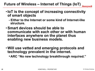 20 HONEYWELL - PROPRIETARY EC Wireless Workshop
Future of Wireless – Internet of Things (IoT)
•IoT is the concept of increasing connectivity
of smart objects
- Either to the Internet or some kind of Internet-like
structure.
•Smart devices should be able to
communicate with each other or with human
interfaces anywhere on the planet thus
enabling new business models.
•Will use vetted and emerging protocols and
technology prevalent in the internet.
•ARC “No new technology breakthrough required.”
 