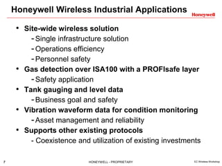 7 HONEYWELL - PROPRIETARY EC Wireless Workshop
Honeywell Wireless Industrial Applications
• Site-wide wireless solution
-Single infrastructure solution
-Operations efficiency
-Personnel safety
• Gas detection over ISA100 with a PROFIsafe layer
-Safety application
• Tank gauging and level data
-Business goal and safety
• Vibration waveform data for condition monitoring
-Asset management and reliability
• Supports other existing protocols
- Coexistence and utilization of existing investments
 