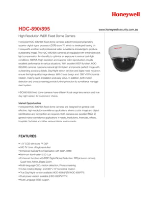 HDC-890/895                                                                               www.honeywellsecurity.com.au

High Resolution WDR Fixed Dome Camera
Honeywell HDC-890/895 fixed dome cameras adopt Honeywell proprietary
superior digital signal processor (DSP)-icore ™, which is developed basing on
Honeywell’s enriched and professional video surveillance knowledge to produce
outstanding image. The HDC-890/895 cameras are equipped with enhanced back
light compensation functionality to optimize an exposure in various back light
conditions; 580TVL High resolution and superior color reproduction provide
excellent performance in various situations. With excellent WDR function, HDC-
890/895 cameras overcome natural light limitation and provide perfect image with
outstanding accuracy details. Day/Night switch function and digital noise reduction
ensure the high quality image always. With 3 axis design and 360°+10°horizontal
rotation, making quick installation and easy setup. In addition, both motion
detection and privacy masking provide further protection to surveillance manage-
ment system


HDC890/895 fixed dome cameras have different focal range lens version and true
day night version for customers’ choice.


Market Opportunities
Honeywell HDC-890/895 fixed dome cameras are designed for general cost-
effective, high-resolution surveillance applications where a color image and object
identification and recognition are required. Both cameras are excellent fitted at
general indoor surveillance applications in retails, institutions, financials, offices,
hospitals, factories and other various interior environments.




FEATURES

• 1/3” CCD with icore ™ DSP
• 580 TV Lines of high resolution
• Enhanced backlight compensation with WDR, BMB
• Minimum illumination 0.001Lux
• Enhanced function with DSP, Digital Noise Reduction, PIP(picture in picture),
  Quad View, Mirror, Digital Zoom
• Multi-language OSD, motion detection, Privacy masking
• 3-Axis rotation Design and 360°+10° horizontal rotation
• True Day/Night version available (HDC-890N(P)TV/HDC-895PTV)
• Dual power version available (HDC-895PV/PTV)
• Multi Language OSD support
 