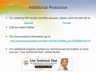 Additional Resource For ordering HIH series humidity sensors, please click the part list or Call our sales hotline For more product information go to http://sensing.honeywell.com/index.cfm?Ne=2308&ci_id=154328&N=3217&la_id=1 For additional inquires contact our technical service hotline or even use our “Live Technical Chat” online facility Newark Farnell 