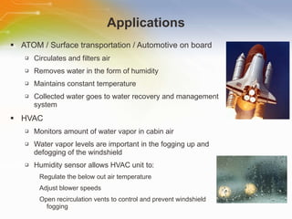 Applications ATOM / Surface transportation / Automotive on board Circulates and filters air Removes water in the form of humidity Maintains constant temperature Collected water goes to water recovery and management system HVAC Monitors amount of water vapor in cabin air Water vapor levels are important in the fogging up and defogging of the windshield Humidity sensor allows HVAC unit to: Regulate the below out air temperature Adjust blower speeds Open recirculation vents to control and prevent windshield fogging 