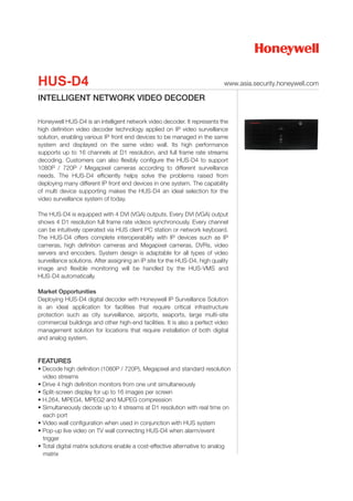 HUS-D4                                                                       www.asia.security.honeywell.com

INTELLIGENT NETWORK VIDEO DECODER

Honeywell HUS-D4 is an intelligent network video decoder. It represents the
high definition video decoder technology applied on IP video surveillance
solution, enabling various IP front end devices to be managed in the same
system and displayed on the same video wall. Its high performance
supports up to 16 channels at D1 resolution, and full frame rate streams
decoding. Customers can also flexibly configure the HUS-D4 to support
1080P / 720P / Megapixel cameras according to different surveillance
needs. The HUS-D4 efficiently helps solve the problems raised from
deploying many different IP front end devices in one system. The capability
of multi device supporting makes the HUS-D4 an ideal selection for the
video surveillance system of today.

The HUS-D4 is equipped with 4 DVI (VGA) outputs. Every DVI (VGA) output
shows 4 D1 resolution full frame rate videos synchronously. Every channel
can be intuitively operated via HUS client PC station or network keyboard.
The HUS-D4 offers complete interoperability with IP devices such as IP
cameras, high definition cameras and Megapixel cameras, DVRs, video
servers and encoders. System design is adaptable for all types of video
surveillance solutions. After assigning an IP site for the HUS-D4, high quality
image and flexible monitoring will be handled by the HUS-VMS and
HUS-D4 automatically.

Market Opportunities
Deploying HUS-D4 digital decoder with Honeywell IP Surveillance Solution
is an ideal application for facilities that require critical infrastructure
protection such as city surveillance, airports, seaports, large multi-site
commercial buildings and other high-end facilities. It is also a perfect video
management solution for locations that require installation of both digital
and analog system.


FEATURES
• Decode high definition (1080P / 720P), Megapixel and standard resolution
  video streams
• Drive 4 high definition monitors from one unit simultaneously
• Split-screen display for up to 16 images per screen
• H.264, MPEG4, MPEG2 and MJPEG compression
• Simultaneously decode up to 4 streams at D1 resolution with real time on
  each port
• Video wall configuration when used in conjunction with HUS system
• Pop-up live video on TV wall connecting HUS-D4 when alarm/event
  trigger
• Total digital matrix solutions enable a cost-effective alternative to analog
  matrix
 