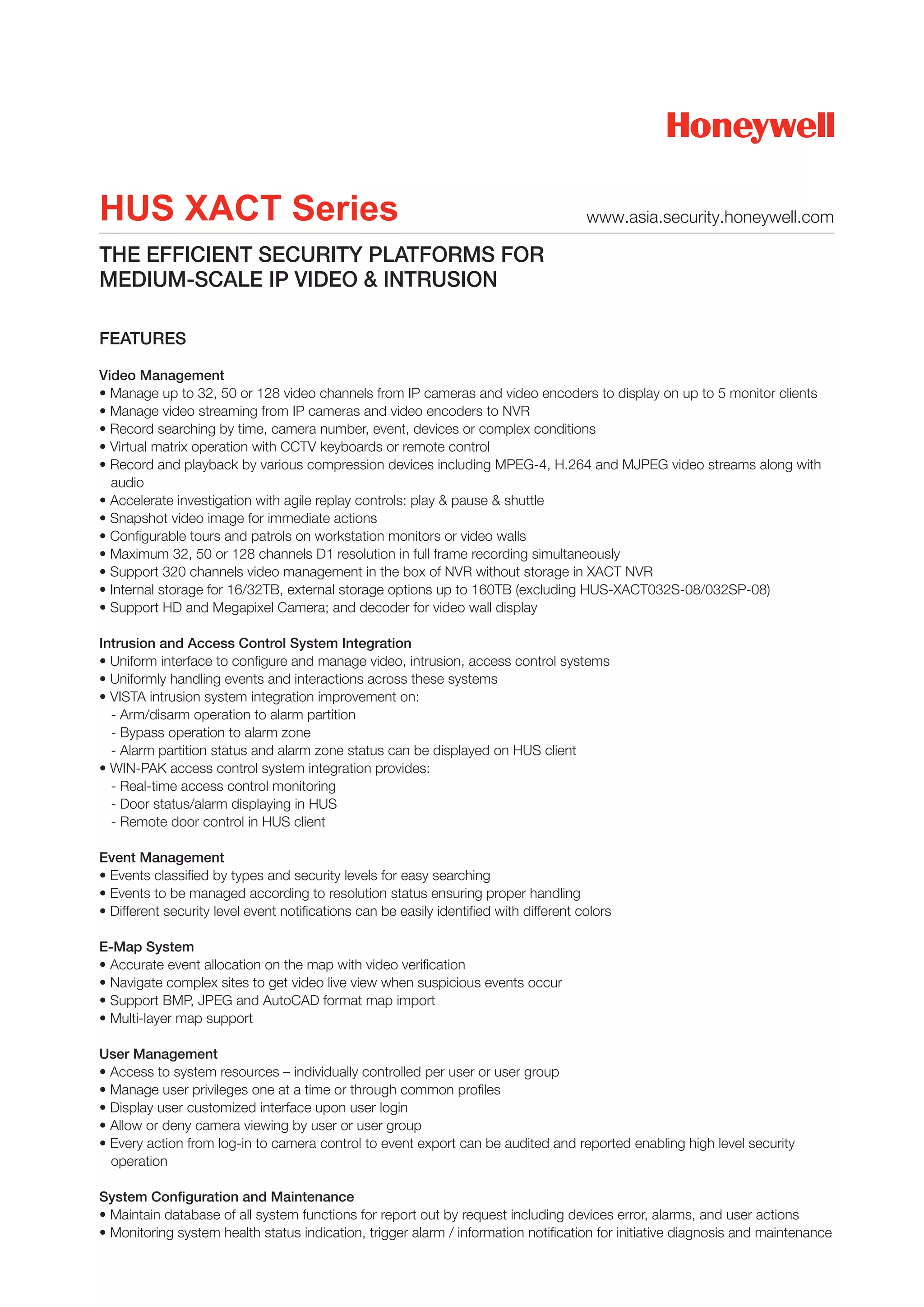 HUS XACT Series                                                                         www.asia.security.honeywell.com

THE EFFICIENT SECURITY PLATFORMS FOR
MEDIUM-SCALE IP VIDEO & INTRUSION

FEATURES

Video Management
• Manage up to 32, 50 or 128 video channels from IP cameras and video encoders to display on up to 5 monitor clients
• Manage video streaming from IP cameras and video encoders to NVR
• Record searching by time, camera number, event, devices or complex conditions
• Virtual matrix operation with CCTV keyboards or remote control
• Record and playback by various compression devices including MPEG-4, H.264 and MJPEG video streams along with
  audio
• Accelerate investigation with agile replay controls: play & pause & shuttle
• Snapshot video image for immediate actions
• Configurable tours and patrols on workstation monitors or video walls
• Maximum 32, 50 or 128 channels D1 resolution in full frame recording simultaneously
• Support 320 channels video management in the box of NVR without storage in XACT NVR
• Internal storage for 16/32TB, external storage options up to 160TB (excluding HUS-XACT032S-08/032SP-08)
• Support HD and Megapixel Camera; and decoder for video wall display

Intrusion and Access Control System Integration
• Uniform interface to configure and manage video, intrusion, access control systems
• Uniformly handling events and interactions across these systems
• VISTA intrusion system integration improvement on:
  - Arm/disarm operation to alarm partition
  - Bypass operation to alarm zone
  - Alarm partition status and alarm zone status can be displayed on HUS client
• WIN-PAK access control system integration provides:
  - Real-time access control monitoring
  - Door status/alarm displaying in HUS
  - Remote door control in HUS client

Event Management
• Events classified by types and security levels for easy searching
• Events to be managed according to resolution status ensuring proper handling
• Different security level event notifications can be easily identified with different colors

E-Map System
• Accurate event allocation on the map with video verification
• Navigate complex sites to get video live view when suspicious events occur
• Support BMP, JPEG and AutoCAD format map import
• Multi-layer map support

User Management
• Access to system resources – individually controlled per user or user group
• Manage user privileges one at a time or through common profiles
• Display user customized interface upon user login
• Allow or deny camera viewing by user or user group
• Every action from log-in to camera control to event export can be audited and reported enabling high level security
  operation

System Configuration and Maintenance
• Maintain database of all system functions for report out by request including devices error, alarms, and user actions
• Monitoring system health status indication, trigger alarm / information notification for initiative diagnosis and maintenance
 