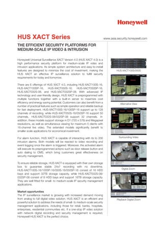 HUS XACT Series                                                              www.asia.security.honeywell.com

THE EFFICIENT SECURITY PLATFORMS FOR
MEDIUM-SCALE IP VIDEO & INTRUSION

Honeywell Universal Surveillance XACT Version 4.0 (HUS XACT 4.0) is a
high performance security platform for medium-scale IP video and
intrusion applications. Its simple system architecture and easy-to-install
features are designed to minimize the cost of investment, making the                  HUS-XACT100S/050S
HUS XACT an effective IP surveillance solution to fulfill security
requirements for today and tomorrow.

There are 6 offerings of HUS XACT 4.0, including HUS-XACT100S-16,
HUS-XACT100SP-16,          HUS-XACT050S-16,        HUS-XACT050SP-16,
HUS-XACT032S-08, and HUS-XACT032SP-08. With advanced IP
technology and user-friendly design, HUS XACT is preprogrammed with
multiple functions together with a built-in server to maximize cost
efficiency and energy saving potential. Customers can also benefit from a                Alternative View
number of practical features such as simple operation and reliable backup
for fast deployment. HUS-XACT100S-16/100SP-16 support up to 128
channels of recording, while HUS-XACT050S-16/050SP-16 support 50
channels, HUS-XACT032S-08/032SP-08 support 32 channels. In
addition, these models support storage in D1 (720 x 576) and Megapixel
resolutions, as well as simultaneous viewing for maximum 5 clients with
16-channel live video. The extended models significantly benefit to
smaller scale applications for economical investment.

For alarm function, HUS XACT is capable of interacting with its to 200                 Surrounding Video
intrusion alarms. Both models will be reacted to video recording and
event logging once the alarm is triggered. Moreover, the activated alarm
will execute its preprogrammed actions such as door release button and
auto dialing to CMS, which bring customers great effectiveness on
security management.

To ensure reliable storage, HUS XACT is equipped with their own storage
box to guarantee stable 24x7 recording with no downtime.
                                                                                          Digital Zoom
HUS-XACT100S-16/100SP-16/050S-16/050SP-16 consist of 16 HDD
bays and support 32TB storage capacity, while HUS-XACT032S-08/
032SP-08 consist of 8 HDD bays and support 16TB storage capacity.
They are well fitted for small- to medium-scale IP security management
applications.

Market opportunities
The IP surveillance market is growing with increased demand moving
from analog to full digital video solution. HUS XACT is an efficient and              Playback Digital Zoom
powerful solution to address the needs of small- to medium-scale security
management applications, including those for retail, banks, hospitals,
enterprises, residential communities etc. If a one-stop IP video solution
with network digital recording and security management is required,
Honeywell HUS XACT is the perfect choice.
 