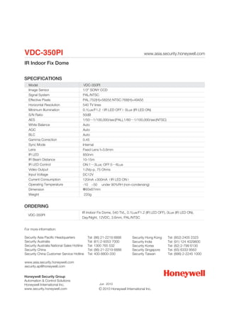 VDC-350PI                                                                        www.asia.security.honeywell.com

IR Indoor Fix Dome


SPECIFICATIONS
  Model                                  VDC-350PI
  Image Sensor                          1/3" SONY CCD
  Signal System                         PAL/NTSC
  Effective Pixels                      PAL:752(H)×582(V) NTSC:768(H)×494(V)
  Horizontal Resolution                 540 TV lines
  Minimum Illumination                  0.1Lux/F1.2（IR LED OFF）0Lux (IR LED ON)
  S/N Ratio                             50dB
  AES                                   1/50～1/100,000/sec(PAL),1/60～1/100,000/sec(NTSC)
  White Balance                         Auto
  AGC                                   Auto
  BLC                                   Auto
  Gamma Correction                      0.45
  Sync Mode                             Internal
  Lens                                  Fixed Lens f=3.6mm
  IR LED                                850nm
  IR Beam Distance                      10-15m
  IR LED Control                        ON:1～3Lux; OFF:5～6Lux
  Video Output                          1.0Vp-p, 75 Ohms
  Input Voltage                         DC12V
  Current Consumption                   120mA +300mA（IR LED ON）
  Operating Temperature                 -10 ~50 under 90%RH (non-condensing)
  Dimension                             Ф93x87mm
  Weight                                220g


ORDERING
                                       IR Indoor Fix Dome, 540 TVL, 0.1Lux/F1.2 (IR LED OFF), 0Lux (IR LED ON),
  VDC-350PI
                                       Day/Night, 12VDC, 3.6mm, PAL/NTSC


For more information:

Security Asia Pacific Headquarters          Tel: (86) 21-2219 6888       Security Hong Kong   Tel: (852) 2405 2323
Security Australia                          Tel: (61) 2-9353 7000        Security India       Tel: (91) 124 4029800
Security Australia National Sales Hotline   Tel: 1300 765 532            Security Korea       Tel: (82) 2-799 6130
Security China                              Tel: (86) 21-2219 6888       Security Singapore   Tel: (65) 6333 9563
Security China Customer Service Hotline     Tel: 400-8800-330            Security Taiwan      Tel: (886) 2-2245 1000

www.asia.security.honeywell.com
security.ap@honeywell.com


Honeywell Security Group
Automation & Control Solutions
Honeywell International Inc.                       Jun 2010
www.security.honeywell.com                           2010 Honeywell International Inc.
 