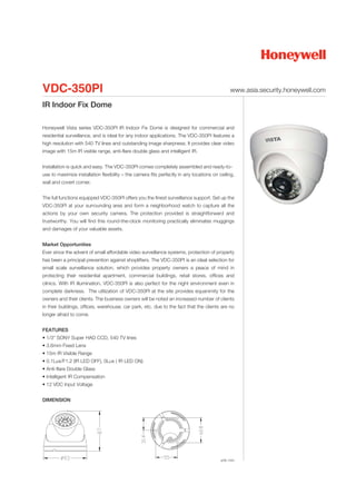 VDC-350PI                                                                                      www.asia.security.honeywell.com

IR Indoor Fix Dome

Honeywell Vista series VDC-350PI IR Indoor Fix Dome is designed for commercial and
residential surveillance, and is ideal for any indoor applications. The VDC-350PI features a
high resolution with 540 TV lines and outstanding image sharpness. It provides clear video
image with 15m IR visible range, anti-flare double glass and intelligent IR.


Installation is quick and easy. The VDC-350PI comes completely assembled and ready-to-
use to maximize installation flexibility – the camera fits perfectly in any locations on ceiling,
wall and covert corner.


The full functions equipped VDC-350PI offers you the finest surveillance support. Set up the
VDC-350PI at your surrounding area and form a neighborhood watch to capture all the
actions by your own security camera. The protection provided is straightforward and
trustworthy. You will find this round-the-clock monitoring practically eliminates muggings
and damages of your valuable assets.


Market Opportunities
Ever since the advent of small affordable video surveillance systems, protection of property
has been a principal prevention against shoplifters. The VDC-350PI is an ideal selection for
small scale surveillance solution, which provides property owners a peace of mind in
protecting their residential apartment, commercial buildings, retail stores, offices and
clinics. With IR illumination, VDC-350PI is also perfect for the night environment even in
complete darkness. The utilization of VDC-350PI at the site provides equanimity for the
owners and their clients. The business owners will be noted an increased number of clients
in their buildings, offices, warehouse, car park, etc. due to the fact that the clients are no
longer afraid to come.


FEATURES
• 1/3" SONY Super HAD CCD, 540 TV lines
• 3.6mm Fixed Lens
• 15m IR Visible Range
• 0.1Lux/F1.2 (IR LED OFF), 0Lux ( IR LED ON)
• Anti-flare Double Glass
• Intelligent IR Compensation
• 12 VDC Input Voltage


DIMENSION




                                                                                          unit: mm
 