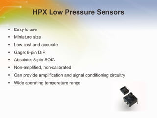 HPX Low Pressure Sensors Easy to use Miniature size Low-cost and accurate Gage: 6-pin DIP Absolute: 8-pin SOIC Non-amplified, non-calibrated Can provide amplification and signal conditioning circuitry Wide operating temperature range 